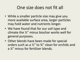 One size does not fit all
• While a smaller particle size may give you
more available surface area, larger particles
may hold water and nutrients longer.
• We have found that for our soil type and
climate the ½” minus biochar works well for
general purposes.
• Other blends have been made for special
orders such as a ½” to ¾” clean for orchids and
a ¼” minus for fertilizer blends.
 