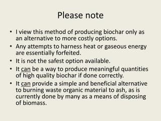 Please note
• I view this method of producing biochar only as
an alternative to more costly options.
• Any attempts to harness heat or gaseous energy
are essentially forfeited.
• It is not the safest option available.
• It can be a way to produce meaningful quantities
of high quality biochar if done correctly.
• It can provide a simple and beneficial alternative
to burning waste organic material to ash, as is
currently done by many as a means of disposing
of biomass.
 