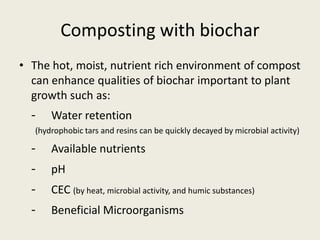 Composting with biochar
• The hot, moist, nutrient rich environment of compost
can enhance qualities of biochar important to plant
growth such as:
- Water retention
(hydrophobic tars and resins can be quickly decayed by microbial activity)
- Available nutrients
- pH
- CEC (by heat, microbial activity, and humic substances)
- Beneficial Microorganisms
 
