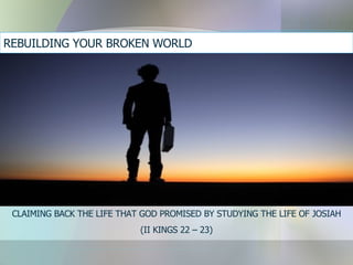 REBUILDING YOUR BROKEN WORLD  CLAIMING BACK THE LIFE THAT GOD PROMISED BY STUDYING THE LIFE OF JOSIAH (II KINGS 22 – 23) 