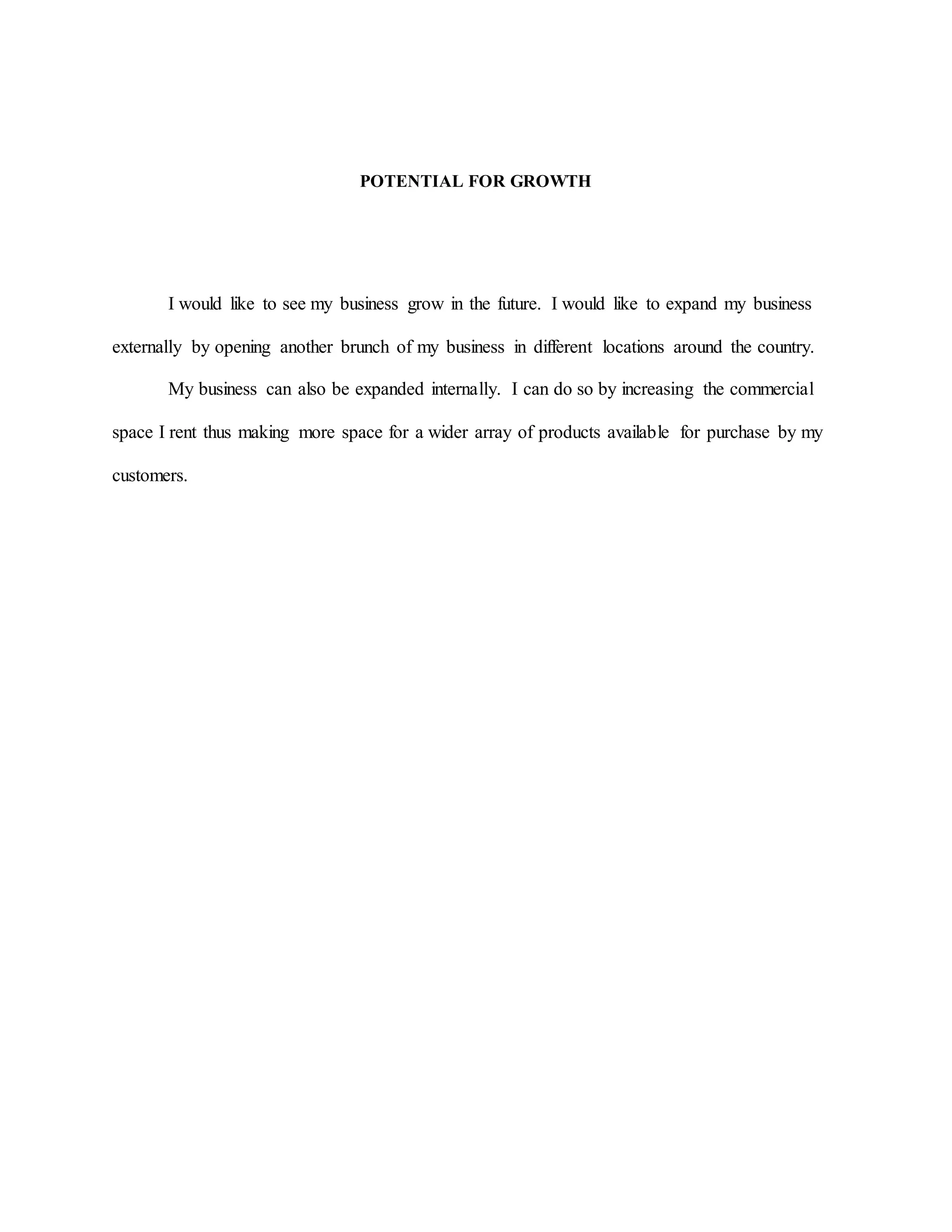 POTENTIAL FOR GROWTH
I would like to see my business grow in the future. I would like to expand my business
externally by opening another brunch of my business in different locations around the country.
My business can also be expanded internally. I can do so by increasing the commercial
space I rent thus making more space for a wider array of products available for purchase by my
customers.
 