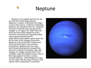 Neptune,[object Object],             Neptune is the eighth planet from the sun and the fourth largest planet. Neptune is smaller in diameter but larger in mass than Uranus. In Roman mythology, Neptune was the god of the sea.  Neptune has been visited by only one spacecraft, Voyager 2, on August 25, 1989. Much of what we know about Neptune comes from this one encounter. But fortunately, recent ground-based and HST observations have added a great deal, too. At the time of the Voyager encounter, Neptune's most prominent feature was the Great Dark Spot in the southern hemisphere. Neptune also has rings. Earth-based observations showed only faint arcs instead of complete rings. But, Voyager 2's images showed them to be complete rings with bright clumps. One of the rings appears to have a curious twisted structure.  While Neptune's rings are very dark, like the rings of Uranus and Jupiter, their composition is unknown.,[object Object], ,[object Object]