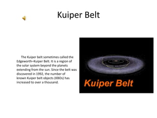 Kuiper Belt,[object Object],             The Kuiperbelt sometimes called the Edgeworth–Kuiper Belt. It is a region of the solar system beyond the planets extending from the sun. Since the belt was discovered in 1992, the number of known Kuiper belt objects (KBOs) has increased to over a thousand.,[object Object]