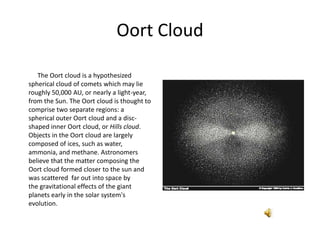 Oort Cloud ,[object Object],             The Oort cloud is a hypothesized spherical cloud of comets which may lie roughly 50,000 AU, or nearly a light-year, from the Sun. The Oort cloud is thought to comprise two separate regions: a spherical outer Oort cloud and a disc-shaped inner Oort cloud, or Hills cloud. Objects in the Oort cloud are largely composed of ices, such as water, ammonia, and methane. Astronomers believe that the matter composing the Oort cloud formed closer to the sun and was scattered  far out into space by the gravitational effects of the giant planets early in the solar system's evolution.,[object Object]