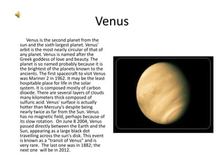 Venus,[object Object],Venus is the second planet from the sun and the sixth largest planet. Venus' orbit is the most nearly circular of that of any planet. Venus is named after the Greek goddess of love and beauty. The planet is so named probably because it is the brightest of the planets known to the ancients. The first spacecraft to visit Venus was Mariner 2 in 1962. It may be the least hospitable place for life in the solar system. It is composed mostly of carbon dioxide. There are several layers of clouds many kilometers thick composed of sulfuric acid. Venus' surface is actually hotter than Mercury's despite being nearly twice as far from the Sun. Venus has no magnetic field, perhaps because of its slow rotation. On June 8 2004, Venus passed directly between the Earth and the Sun, appearing as a large black dot travelling across the sun's disk. This event is known as a "transit of Venus" and is very rare.  The last one was in 1882; the next one  will be in 2012.,[object Object]