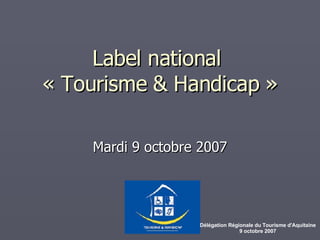 Label national  « Tourisme & Handicap » Mardi 9 octobre 2007 Délégation Régionale du Tourisme d'Aquitaine 9 octobre 2007 