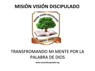MISIÓN	
  VISIÓN	
  DISCIPULADO	
  
TRANSFROMANDO	
  MI	
  MENTE	
  POR	
  LA	
  
PALABRA	
  DE	
  DIOS	
  
www.visiondiscipulado.org	
  
 