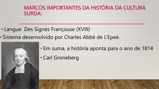 MARCOS IMPORTANTES DA HISTÓRIA DA CULTURA
SURDA:
• Langue Des Signes Françouse (XVIII)
• Sistema desenvolvido por Charles Abbè de L’Epeé.
• Em suma, a história aponta para o ano de 1814
• Carl Groneberg