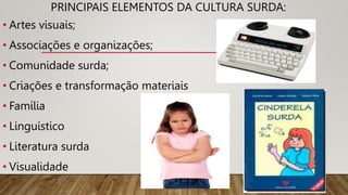 PRINCIPAIS ELEMENTOS DA CULTURA SURDA:
• Artes visuais;
• Associações e organizações;
• Comunidade surda;
• Criações e transformação materiais
• Família
• Linguístico
• Literatura surda
• Visualidade