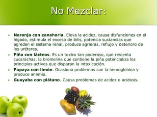 No Mezclar:

   Naranja con zanahoria. Eleva la acidez, causa disfunciones en el
    hígado, estimula el exceso de bilis, potencia sustancias que
    agreden el sistema renal, produce agrieras, reflujo y deterioro de
    los uréteres.
   Piña con lácteos. Es un toxico tan poderoso, que revienta
    cucarachas, la bromelina que contiene la piña potencializa los
    principios activos que disparan la intoxicación.
   Papaya con limón. Ocasiona problemas con la hemoglobina y
    produce anemia.
   Guayaba con plátano. Causa problemas de acidez o acidosis.
 