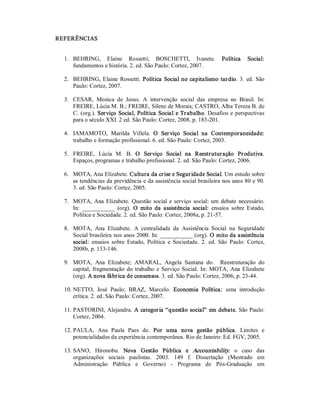 REFERÊNCIAS 
1.  BEHRING,  Elaine  Rossetti;  BOSCHETTI,  Ivanete.  Política  Social: 
fundamentos e história. 2. ed. São Paulo: Cortez, 2007. 
2.  BEHRING, Elaine Rossetti. Política Social no capitalismo tardio. 3. ed. São 
Paulo: Cortez, 2007. 
3.  CESAR,  Monica  de  Jesus.  A  intervenção  social  das  empresa  no  Brasil.  In: 
FREIRE, Lúcia M. B.; FREIRE, Silene de Morais; CASTRO, Alba Tereza B. de 
C. (org.). Serviço Social, Política Social e Trabalho. Desafios e perspectivas 
para o século XXI. 2 ed. São Paulo: Cortez, 2008, p. 183­201. 
4.  IAMAMOTO,  Marilda  Villela.  O  Serviço  Social  na  Contemporaneidade: 
trabalho e formação profissional. 6. ed. São Paulo: Cortez, 2003. 
5.  FREIRE,  Lúcia  M.  B.  O  Serviço  Social  na  Reestruturação  Produtiva. 
Espaços, programas e trabalho profissional. 2. ed. São Paulo: Cortez, 2006. 
6.  MOTA, Ana Elizabete. Cultura da crise e Seguridade Social. Um estudo sobre 
as tendências da previdência e da assistência social brasileira nos anos 80 e 90. 
3. ed. São Paulo: Cortez, 2005. 
7.  MOTA, Ana Elizabete. Questão social e serviço social: um debate necessário. 
In:  ___________  (org).  O  mito  da  assistência  social:  ensaios  sobre  Estado, 
Política e Sociedade. 2. ed. São Paulo: Cortez, 2008a, p. 21­57. 
8.  MOTA,  Ana  Elizabete.  A  centralidade  da  Assistência  Social  na  Seguridade 
Social brasileira nos anos 2000. In: ___________ (org). O mito da assistência 
social:  ensaios  sobre  Estado,  Política  e  Sociedade.  2.  ed.  São  Paulo:  Cortez, 
2008b, p. 133­146. 
9.  MOTA,  Ana  Elizabete;  AMARAL,  Angela  Santana  do.    Reestruturação  do 
capital,  fragmentação do trabalho e Serviço Social.  In: MOTA, Ana Elizabete 
(org). A nova fábrica de consensos. 3. ed. São Paulo: Cortez, 2006, p. 23­44. 
10. NETTO,  José  Paulo;  BRAZ,  Marcelo.  Economia  Política:  uma  introdução 
crítica. 2. ed. São Paulo: Cortez, 2007. 
11. PASTORINI, Alejandra. A categoria “questão social” em debate. São Paulo: 
Cortez, 2004. 
12. PAULA,  Ana  Paula  Paes  de.  Por  uma  nova  gestão  pública.  Limites  e 
potencialidades da experiência contemporânea. Rio de Janeiro: Ed. FGV, 2005. 
13. SANO,  Hironobu.  Nova  Gestão  Pública  e  Accountability:  o  caso  das 
organizações  sociais  paulistas.  2003.  149  f.  Dissertação  (Mestrado  em 
Administração  Pública  e  Governo)  ­  Programa  de  Pós­Graduação  em
 