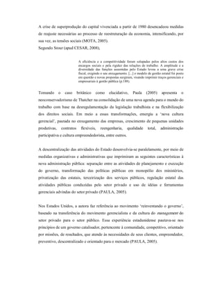 A crise de superprodução do capital vivenciada a partir de 1980 desencadeou medidas 
de reajuste necessárias ao processo de reestruturação da economia, intensificando, por 
sua vez, as tensões sociais (MOTA, 2005). 
Segundo Srour (apud CESAR, 2008), 
A  eficiência  e  a  competitividade  foram  solapadas  pelos  altos  custos  dos 
encargos  sociais  e  pela  rigidez  das  relações  de  trabalho.  A  amplitude  e  a 
diversidade  das  funções  assumidas  pelo  Estado  levou  a  uma  grave  crise 
fiscal, exigindo o seu enxugamento. [...] o modelo de gestão estatal foi posto 
em questão e novas propostas surgiram, visando imprimir traços gerenciais e 
empresariais à gestão pública (p.188). 
Tomando  o  caso  britânico  como  elucidativo,  Paula  (2005)  apresenta  o 
neoconservadorismo de Thatcher na consolidação de uma nova agenda para o mundo do 
trabalho  com base  na  desregulamentação  da  legislação  trabalhista  e  na  flexibilização 
dos  direitos  sociais.  Em  meio  a  essas  transformações,  emergiu  a  ‘nova  cultura 
gerencial’, pautada no enxugamento das empresas, crescimento de pequenas unidades 
produtivas,  contratos  flexíveis,  reengenharia,  qualidade  total,  administração 
participativa e cultura empreendedorista, entre outros. 
A descentralização das atividades do Estado desenvolvia­se paralelamente, por meio de 
medidas organizativas e administrativas que imprimiram as seguintes características à 
nova administração pública: separação entre as atividades de planejamento e execução 
do  governo,  transformação  das  políticas  públicas  em  monopólio  dos  ministérios, 
privatização  das  estatais,  terceirização  dos  serviços  públicos,  regulação  estatal  das 
atividades  públicas  conduzidas  pelo  setor  privado  e  uso  de  idéias  e  ferramentas 
gerenciais advindas do setor privado (PAULA, 2005). 
Nos Estados Unidos, a autora faz referência ao movimento ‘reinventando o governo’, 
baseado na transferência do movimento gerencialista e da cultura do management do 
setor  privado  para  o  setor  público.  Essa  experiência  estadunidense  pautava­se  nos 
princípios de um governo catalisador, pertencente à comunidade, competitivo, orientado 
por missões, de resultados, que atende às necessidades de seus clientes, empreendedor, 
preventivo, descentralizado e orientado para o mercado (PAULA, 2005).
 