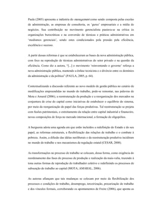 Paula (2005) apresenta a indústria do management como sendo composta pelas escolas 
de  administração,  as  empresas  de  consultoria,  os  ‘gurus’  empresariais  e  a  mídia  de 
negócios.  Sua  contribuição  no  movimento  gerencialista  pautava­se  na  crítica  às 
organizações  burocráticas  e  na  conversão  de  técnicas  e  práticas  administrativas  em 
‘modismos  gerenciais’,  sendo  estes  condicionados  pela  pressão  pela  eficiência, 
excelência e sucesso. 
A partir dessas reformas é que se estabeleceram as bases da nova administração pública, 
com foco na reprodução de técnicas administrativas do setor privado e na questão da 
eficiência. Como diz a autora, “[...] o movimento ‘reinventando o governo’ reforça a 
nova administração pública, mantendo a ênfase tecnicista e o divórcio entre os domínios 
da administração e da política” (PAULA, 2005, p. 64). 
Contextualizando a discussão referente ao novo modelo de gestão pública no cenário de 
modificações empreendidas no mundo do trabalho, pode­se remontar, nas palavras de 
Mota e Amaral (2006), a reestruturação da produção e a reorganização dos mercados na 
conjuntura de crise do capital como iniciativas de estabelecer o equilíbrio do sistema, 
por meio da reorganização do papel das forças produtivas. Tal reestruturação se projeta 
com fusões patrimoniais, o estreitamento da relação entre capital industrial e financeiro, 
novas composições de força no mercado internacional, a formação de oligopólios. 
A burguesia adota uma agenda em que estão incluídos a redefinição do Estado e do seu 
papel, as reformas estruturais, a flexibilização das relações de trabalho e o combate à 
pobreza. Assim, a difusão das idéias neoliberais e da reestruturação produtiva incidiram 
no mundo do trabalho e nos mecanismos de regulação estatal (CESAR, 2008). 
As transformações no processo de trabalho se colocam, dessa forma, como exigência do 
reordenamento das fases do processo de produção e realização da mais­valia, trazendo à 
tona outras formas de reprodução do trabalhador coletivo e redefinindo os processos de 
subsunção do trabalho ao capital (MOTA; AMARAL, 2006). 
As  autoras  afiançam  que  tais  mudanças  se  colocam  por  meio  da  flexibilização  dos 
processos e condições de trabalho, desemprego, terceirização, precarização do trabalho 
e dos vínculos formais, corroborando os apontamentos de Freire (2006), que aponta as
 