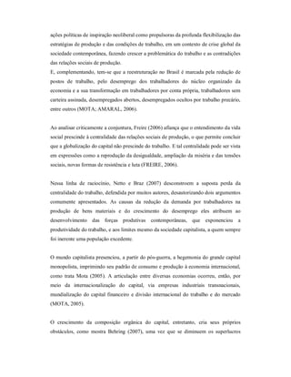 ações políticas de inspiração neoliberal como propulsoras da profunda flexibilização das 
estratégias de produção e das condições de trabalho, em um contexto de crise global da 
sociedade contemporânea, fazendo crescer a problemática do trabalho e as contradições 
das relações sociais de produção. 
E, complementando, tem­se que a reestruturação no Brasil é marcada pela redução de 
postos  de  trabalho,  pelo  desemprego  dos  trabalhadores  do  núcleo  organizado  da 
economia e a sua transformação em trabalhadores por conta própria, trabalhadores sem 
carteira assinada, desempregados abertos, desempregados ocultos por trabalho precário, 
entre outros (MOTA; AMARAL, 2006). 
Ao analisar criticamente a conjuntura, Freire (2006) afiança que o entendimento da vida 
social prescinde à centralidade das relações sociais de produção, o que permite concluir 
que a globalização do capital não prescinde do trabalho. E tal centralidade pode ser vista 
em expressões como a reprodução da desigualdade, ampliação da miséria e das tensões 
sociais, novas formas de resistência e luta (FREIRE, 2006). 
Nessa  linha  de  raciocínio,  Netto  e  Braz  (2007)  desconstroem  a  suposta  perda  da 
centralidade do trabalho, defendida por muitos autores, desautorizando dois argumentos 
comumente  apresentados.  As  causas  da  redução  da  demanda  por  trabalhadores  na 
produção  de  bens  materiais  e  do  crescimento  do  desemprego  eles  atribuem  ao 
desenvolvimento  das  forças  produtivas  contemporâneas,  que  exponenciou  a 
produtividade do trabalho, e aos limites mesmo da sociedade capitalista, a quem sempre 
foi inerente uma população excedente. 
O mundo capitalista presenciou, a partir do pós­guerra, a hegemonia do grande capital 
monopolista, imprimindo seu padrão de consumo e produção à economia internacional, 
como  trata  Mota  (2005).  A  articulação  entre  diversas  economias  ocorreu,  então, por 
meio  da  internacionalização  do  capital,  via  empresas  industriais  transnacionais, 
mundialização do capital financeiro e divisão internacional do trabalho e do mercado 
(MOTA, 2005). 
O  crescimento  da  composição  orgânica  do  capital,  entretanto,  cria  seus  próprios 
obstáculos,  como  mostra  Behring  (2007),  uma  vez  que  se  diminuem  os  superlucros
 