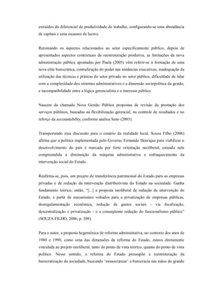 extraídos do diferencial de produtividade do trabalho, configurando­se uma abundância 
de capitais e uma escassez de lucros. 
Retomando  os  aspectos  relacionados  ao  setor  especificamente  público,  depois  de 
apresentados  aspectos  contextuais  da  reestruturação produtiva,  as  limitações  da  nova 
administração  pública  apontadas por  Paula (2005)  vêm referir­se  à  formação de uma 
nova elite burocrática, centralização do poder nas instâncias executivas, inadequação da 
utilização das técnicas e práticas do setor privado no setor público, dificuldade de lidar 
com a complexidade dos sistemas administrativos e a dimensão sociopolítica da gestão, 
e incompatibilidade entre a lógica gerencialista e o interesse público. 
Nascem  da  chamada  Nova  Gestão  Pública  propostas  de  revisão  da  prestação  dos 
serviços públicos, baseadas na flexibilização gerencial, no controle de resultados e no 
reforço da accountability, conforme analisa Sano (2003). 
Transportando  essa  discussão  para  o  cenário  da  realidade  local,  Souza  Filho  (2006) 
afirma que a política implementada pelo Governo Fernando Henrique para viabilizar o 
desenvolvimento  do  país  é  marcada  por  forte  orientação  neoliberal,  estando  nela 
compreendida  a  diminuição  da  máquina  administrativa  e  enfraquecimento  da 
intervenção social do Estado. 
Reafirma­se, pois, um projeto de transferência patrimonial do Estado para as empresas 
privadas  e  de  redução  da  intervenção  distributivista  do  Estado  na  sociedade.  Ganha 
fundamento  teórico,  então,  “[...]  a  proposta  neoliberal  de  redução  da  intervenção  do 
Estado,  a  partir  de  mecanismos  voltados  para  a  privatização  de  empresas  públicas, 
desregulamentação  econômica,  redução  de  gastos  sociais  ­  via  focalização, 
descentralização  e  privatização  ­  e  a  conseqüente  redução do  funcionalismo público” 
(SOUZA FILHO, 2006, p. 309). 
Para o autor, a proposta hegemônica de reforma administrativa, no contexto dos anos de 
1980  e  1990,  como  uma  das  dimensões  da  reforma  do  Estado,  estava  diretamente 
vinculada ao projeto neoliberal, tanto do ponto de vista teórico, quanto do ponto de vista 
político.  Nesse  sentido,  a  reforma  do  Estado  pressupõe  a  reestruturação  da 
burocratização da sociedade, buscando ‘monocratizar’ a burocracia nas mãos do grande
 