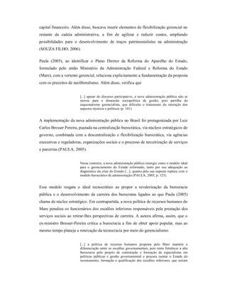 capital financeiro. Além disso, buscava inserir elementos de flexibilização gerencial no 
restante  da  cadeia  administrativa,  a  fim  de  agilizar  e  reduzir  custos,  ampliando 
possibilidades  para  o  desenvolvimento  de  traços  patrimonialistas  na  administração 
(SOUZA FILHO, 2006). 
Paula  (2005),  ao  identificar  o  Plano  Diretor  da  Reforma  do  Aparelho  do  Estado, 
formulado  pelo  então  Ministério  da  Administração  Federal  e  Reforma  do  Estado 
(Mare), com a vertente gerencial, relaciona explicitamente a fundamentação da proposta 
com os preceitos de neoliberalismo. Além disso, verifica que 
[...]  apesar  do  discurso  participativo,  a  nova  administração pública  não  se 
moveu  para  a  dimensão  sociopolítica  da  gestão,  pois  partilha  do 
esquematismo  gerencialista,  que  dificulta  o  tratamento  da  interação  dos 
aspectos técnicos e políticos (p. 101). 
A implementação da nova administração pública no Brasil foi protagonizada por Luiz 
Carlos Bresser Pereira, pautada na centralização burocrática, via núcleos estratégicos do 
governo, combinada com a descentralização e flexibilização burocrática, via  agências 
executivas e reguladoras, organizações sociais e o processo de terceirização de serviços 
e parcerias (PAULA, 2005). 
Nesse contexto, a nova administração pública emergiu como o modelo ideal 
para  o  gerenciamento  do  Estado  reformado,  tanto  por  sua  adequação  ao 
diagnóstico da crise do Estado [...], quanto pela sua suposta ruptura com o 
modelo burocrático de administração (PAULA, 2005, p. 125). 
Esse  modelo  resgata  o  ideal  tecnocrático  ao  propor  a  revalorização  da  burocracia 
pública  e  o  desenvolvimento  da  carreira  dos burocratas  ligados  ao  que Paula  (2005) 
chama de núcleo estratégico. Em contrapartida, a nova política de recursos humanos do 
Mare penaliza os funcionários dos escalões inferiores responsáveis pela prestação dos 
serviços sociais ao retirar­lhes perspectivas de carreira. A autora afirma, assim, que o 
ex­ministro Bresser­Pereira critica a burocracia a fim de obter apoio popular, mas ao 
mesmo tempo planeja a renovação da tecnocracia por meio do gerencialismo. 
[...]  a  política  de  recursos  humanos  proposta  pelo  Mare  mantém  a 
diferenciação entre os escalões governamentais, pois tenta fortalecer a alta 
burocracia  pelo  projeto  de  contratação  e  formação  de  especialistas  em 
políticas  públicas  e  gestão  governamental  e  procura  isentar  o  Estado  do 
recrutamento,  formação  e  qualificação  dos  escalões  inferiores,  que  seriam
 