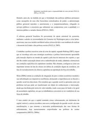 idealmente transferidos para a responsabilidade do setor privado (PAULA, 
2005, p. 145­146). 
Destarte,  para ela,  na  medida  em  que  a  formulação das políticas  públicas permanece 
como  monopólio  de  uma  elite  burocrática  centralizadora  do  poder,  a  administração 
pública  gerencial  reproduz  o  autoritarismo  e  o  neopatrimonialismo,  relegando  os 
serviços públicos a  executores que submetem  seu  compromisso  com  a qualidade  e  o 
interesse público a variados fatores (PAULA, 2005). 
A  reforma  gerencial  brasileira  foi  proveniente  do  ajuste  estrutural  da  economia, 
mediante a adesão às recomendações do Consenso de Washington para a crise latino­ 
americana, mas esse modelo neoliberal sofreu críticas devido a sua tendência de realizar 
o desmonte do Estado e das políticas sociais (PAULA, 2005). 
E trabalhar a política social no cerne de crise do capital, segundo Behring (2007), requer 
que se reconheça nela uma estratégia  econômica e política historicamente apreendida 
pela inserção objetiva no mundo do capital e pela luta de interesses dos sujeitos, o que 
não lhe confere associação direta com a redistribuição de renda, cidadania e democracia 
nas condições específicas do capitalismo mundial. Não obstante, configura­se como um 
importante terreno da luta de classes em defesa de condições dignas de existência, em 
faze do recrudescimento da ofensiva capitalista na reprodução da força de trabalho. 
Mota (2008a) retrata as condições de integração do país à ordem econômica mundial e 
sua subordinação aos imperativos neoliberais, destacando a importância em se discutir a 
questão social nos dias atuais. Ela considera que a questão social se apresenta como um 
problema  real  que  pode  ser  transformado  em  objeto  de  conhecimento  e  intervenção, 
desde que decifrada pela teoria do valor­trabalho, tendo como pano de fundo a lei geral 
da acumulação capitalista, em que os trabalhadores convertem­se em vendedores de sua 
força de trabalho. 
E  num  cenário  em  que  o  capital  constante  cresce  vultuosamente,  em  detrimento  do 
capital variável, a autora reconhece uma nova configuração da questão social e de suas 
manifestações,  o  que  remonta  a  necessária  problematização  das  suas  formas  de 
enfrentamento,  hoje  numerosamente  corporificadas  nas  políticas  de  caráter 
compensatório (MOTA, 2008a).
 