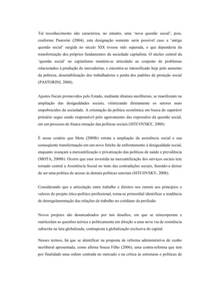 Tal  reconhecimento  não  caracteriza,  no  entanto,  uma  ‘nova  questão  social’,  pois, 
conforme  Pastorini  (2004),  esta  designação  somente  seria  possível  caso  a  ‘antiga 
questão  social’  surgida  no  século  XIX  tivesse  sido  superada,  o  que  dependeria  da 
transformação dos próprios fundamentos da sociedade capitalista. O núcleo central da 
‘questão  social’  no  capitalismo  mantém­se  articulado  ao  conjunto  de  problemas 
relacionados à produção de mercadorias, e encontra­se intensificado hoje pelo aumento 
da pobreza, desestabilização dos trabalhadores e perda dos padrões de proteção social 
(PASTORINI, 2004). 
Ajustes fiscais promovidos pelo Estado, mediante ditames neoliberais, se manifestam na 
ampliação  das  desigualdades  sociais,  vitimizando  diretamente  os  setores  mais 
empobrecidos da sociedade. A orientação da política econômica em busca do superávit 
primário segue sendo responsável pelo agravamento das expressões da questão social, 
em um processo de franca retração das políticas sociais (SITCOVSKY, 2008). 
É  nesse  cenário  que  Mota  (2008b)  retrata  a  ampliação  da  assistência  social  e  sua 
conseqüente transformação em um novo fetiche de enfrentamento à desigualdade social, 
enquanto avançam a mercantilização e privatização das políticas de saúde e previdência 
(MOTA, 2008b). Ocorre que essa investida na mercantilização dos serviços sociais tem 
tornado central a Assistência Social no trato das contradições sociais, fazendo­a deixar 
de ser uma política de acesso às demais políticas setoriais (SITCOVSKY, 2008). 
Considerando  que  a  articulação  entre  trabalho  e  direitos  nos  remete  aos princípios  e 
valores do projeto ético­político profissional, torna­se primordial identificar a tendência 
de desregulamentação das relações de trabalho no cotidiano da profissão. 
Novos  projetos  são  desencadeados  por  tais  desafios,  em  que  se  reincorporam  e 
rearticulam as questões teórica e politicamente em direção a uma nova via de resistência 
subscrita na luta globalizada, contraposta à globalização exclusiva do capital. 
Nesses termos,  há  que  se  identificar  na proposta  de reforma  administrativa  de  cunho 
neoliberal apresentada, como afirma Souza Filho (2006), uma contra­reforma que tem 
por finalidade uma ordem centrada no mercado e na crítica às estruturas e políticas de
 