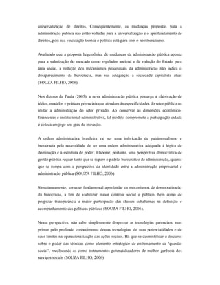 universalização  de  direitos.  Conseqüentemente,  as  mudanças  propostas  para  a 
administração pública não estão voltadas para a universalização e o aprofundamento de 
direitos, pois sua vinculação teórica e política está para com o neoliberalismo. 
Avaliando que  a proposta  hegemônica  de  mudanças  da  administração  pública  aponta 
para a  valorização  do  mercado  como regulador  societal e  de  redução do  Estado  para 
área  social,  a  redução  dos  mecanismos  processuais  da  administração  não  indica  o 
desaparecimento  da  burocracia,  mas  sua  adequação  à  sociedade  capitalista  atual 
(SOUZA FILHO, 2006). 
Nos dizeres de  Paula  (2005),  a  nova  administração pública posterga  a  elaboração de 
idéias, modelos e práticas gerenciais que atendam às especificidades do setor público ao 
imitar  a  administração  do  setor  privado.  Ao  conservar  as  dimensões  econômico­ 
financeiras e institucional­administrativa, tal modelo compromete a participação cidadã 
e coloca em jogo seu grau de inovação. 
A  ordem  administrativa  brasileira  vai  ser  uma  imbricação  de  patrimonialismo  e 
burocracia  pela  necessidade  de  ter  uma  ordem  administrativa  adequada  à  lógica  de 
dominação e à estrutura de poder. Elaborar, portanto, uma perspectiva democrática de 
gestão pública requer tanto que se supere o padrão burocrático de administração, quanto 
que  se  rompa  com  a  perspectiva  da  identidade  entre  a  administração  empresarial  e 
administração pública (SOUZA FILHO, 2006). 
Simultaneamente, torna­se fundamental aprofundar os mecanismos de democratização 
da  burocracia,  a  fim  de  viabilizar  maior  controle  social  e  público,  bem  como  de 
propiciar  transparência  e  maior  participação  das  classes  subalternas  na  definição  e 
acompanhamento das políticas públicas (SOUZA FILHO, 2006). 
Nessa  perspectiva,  não  cabe  simplesmente  desprezar  as  tecnologias  gerenciais,  mas 
primar  pelo  profundo  conhecimento  dessas  tecnologias,  de  suas potencialidades  e  de 
seus limites na operacionalização das ações sociais. Há que se desmistificar o discurso 
sobre  o  poder  das  técnicas  como  elemento  estratégico  de  enfrentamento  da  ‘questão 
social’,  recolocando­as  como  instrumentos  potencializadores  de  melhor  gerência  dos 
serviços sociais (SOUZA FILHO, 2006).
 