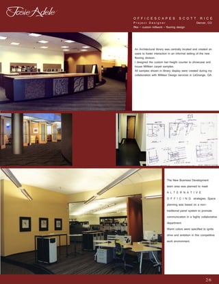 O F F I C E S C A P E S S C O T T R I C E
Project Designer                         Denver, CO
ff&e - custom millwork - flooring design




An Architectural library was centrally located and created an
oasis to foster interaction in an informal setting of the new
flooring division.
I designed the custom bar-height counter to showcase and
house Milliken carpet samples.
All samples shown in library display were created during my
collaboration with Milliken Design services in LaGrange, GA.




                         The New Business Development
                         team area was planned to meet
                         A L T E R N A T I V E
                         O F F I C I N G strategies. Space
                         planning was based on a non-
                         traditional panel system to promote
                         communication in a highly collaborative
                         department.
                         Warm colors were specified to ignite
                         drive and ambition in this competitive
                         work environment.




                                                       2/6
 