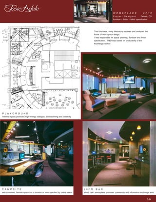 W O R K P L A C E                   2 0 1 0
                                                                                                                Project Designer                 Denver, CO
                                                                                                                furniture - finish - fabric specification



                                                                                           This functional, living laboratory explored and analyzed the
                                                                                           future of work space design.
                                                                                           I was responsible for space planning, furniture and finish
                                                                                           specification. R&D was based on productivity of the
                                                                                           knowledge worker.




P L A Y G R O U N D
informal space promotes high-energy dialogue, brainstorming and creativity




C A M P S I T E                                                                  I N F O B A R
self-contained, flexible space for a duration of time specified by users needs   wired cafe’ atmosphere promotes community and information exchange area

                                                                                                                                                     3/6
 