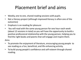 Placement brief and aims
• Weekly, one to one, shared reading sessions with pupils.
• Not a literacy project (although imp...