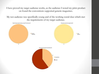 I have proved my target audience works, as the audience I tested my print product on found the conventions supported generic magazines. My test audience was specifically young and of the working social class which met the requirements of my target audience. 