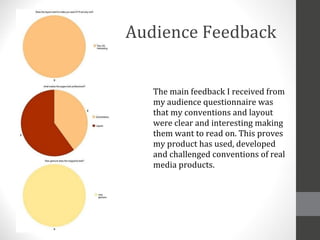 Audience Feedback The main feedback I received from my audience questionnaire was that my conventions and layout were clear and interesting making them want to read on. This proves my product has used, developed and challenged conventions of real media products. 
