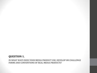 IN WHAT WAYS DOES YOUR MEDIA PRODUCT USE, DEVELOP OR CHALLENGE FORMS AND CONVENTIONS OF REAL MEDIA PRODUCTS? QUESTION 1. 