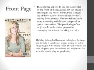 Front Page The audience expects to see the feature star on the front of the magazine. My key image is adhering to the rule of thirds, there is slight use of direct address however her face isn’t making direct contact. I believe this makes it more interesting and abstract compared to typical conventions. The positioning of the subject reflects the artists personality portraying her attitude, breaking the rules. High key lighting had been used to brighten the image and to make it stand out. I layered texture on to the image to give it the artistic effect. The conventions and over all appeal gives the audience and insight into the style of magazine they are purchasing. 