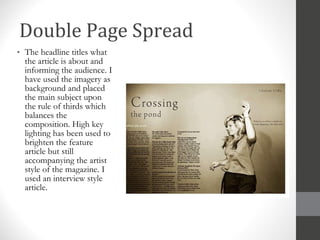 Double Page Spread The headline titles what the article is about and informing the audience. I have used the imagery as background and placed the main subject upon the rule of thirds which balances the composition. High key lighting has been used to brighten the feature article but still accompanying the artist style of the magazine. I used an interview style article.  