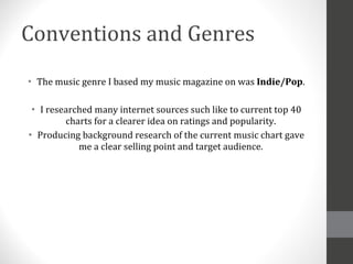 Conventions and Genres The music genre I based my music magazine on was  Indie/Pop . I researched many internet sources such like to current top 40 charts for a clearer idea on ratings and popularity. Producing background research of the current music chart gave me a clear selling point and target audience. 
