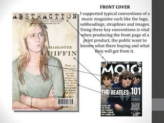 FRONT COVER I supported typical conventions of a music magazine such like the logo, subheadings, straplines and images. Using these key conventions is vital when producing the front page of a print product, the public want to known what there buying and what they will get from it.  