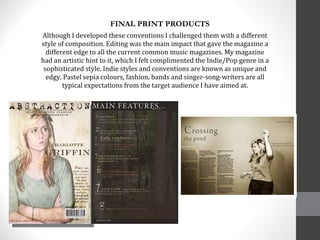 Although I developed these conventions I challenged them with a different style of composition. Editing was the main impact that gave the magazine a different edge to all the current common music magazines. My magazine had an artistic hint to it, which I felt complimented the Indie/Pop genre in a sophisticated style. Indie styles and conventions are known as unique and edgy. Pastel sepia colours, fashion, bands and singer-song-writers are all typical expectations from the target audience I have aimed at. FINAL PRINT PRODUCTS 