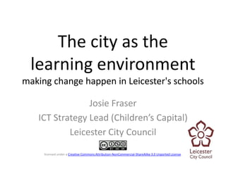 The city as the
  learning environment
making change happen in Leicester's schools

                Josie Fraser
   ICT Strategy Lead (Children’s Capital)
           Leicester City Council

     licensed under a Creative Commons Attribution-NonCommercial-ShareAlike 3.0 Unported License.
 