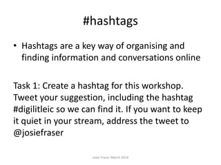 #hashtags
• Hashtags are a key way of organising and
finding information and conversations online
Task 1: Create a hashtag for this workshop.
Tweet your suggestion, including the hashtag
#digilitleic so we can find it. If you want to keep
it quiet in your stream, address the tweet to
@josiefraser
Josie Fraser March 2014
 