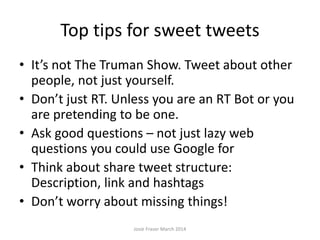 Top tips for sweet tweets
• It’s not The Truman Show. Tweet about other
people, not just yourself.
• Don’t just RT. Unless you are an RT Bot or you
are pretending to be one.
• Ask good questions – not just lazy web
questions you could use Google for
• Think about share tweet structure:
Description, link and hashtags
• Don’t worry about missing things!
Josie Fraser March 2014
 