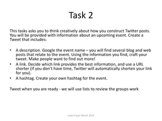 Task 2
This tasks asks you to think creatively about how you construct Twitter posts.
You will be provided with information about an upcoming event. Create a
Tweet that includes:
• A description. Google the event name – you will find several blog and web
posts that relate to the event. Using the information you find, craft your
tweet. Make people want to find out more!
• A link. Decide which link provides the best information, and use a URL
shorter (if you don’t have time, Twitter will automatically shorten your link
for you).
• A hashtag. Create your own hashtag for the event.
Tweet when you are ready - we will use lists to review the groups work
Josie Fraser March 2014
 