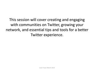 This session will cover creating and engaging
with communities on Twitter, growing your
network, and essential tips and tools for a better
Twitter experience.
Josie Fraser March 2014
 