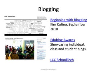 Blogging
Weblogs are easy to use and
update websites.
Beginning with Blogging
Kim Cofino, September
2010
Edublog Awards
Showcasing individual,
class and student blogs
LCC SchoolTech
Josie Fraser March 2014
 