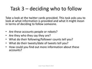 Task 3 – deciding who to follow
Take a look at the twitter cards provided. This task asks you to
look at what information is provided and what it might mean
in terms of deciding to follow someone.
• Are these accounts people or robots?
• Are they who they say they are?
• What do their following/follower counts tell you?
• What do their tweets/date of tweets tell you?
• How could you find out more information about these
accounts?
Josie Fraser March 2014
 