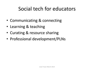 Social tech for educators
• Communicating & connecting
• Learning & teaching
• Curating & resource sharing
• Professional development/PLNs
Josie Fraser March 2014
 
