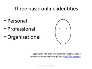 Three basic online identities
• Personal
• Professional
• Organisational
SocialTech: Personal - Professional - Organisational:
three basic online identities (2009) http://bit.ly/vcRv5
Josie Fraser March 2014
 