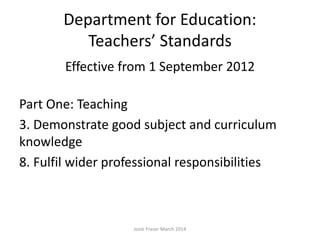 Department for Education:
Teachers’ Standards
Effective from 1 September 2012
Part One: Teaching
3. Demonstrate good subject and curriculum
knowledge
8. Fulfil wider professional responsibilities
Josie Fraser March 2014
 