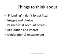 Things to think about
• ‘Friending’ > don’t forget lists!
• Images and photos
• Passwords & account access
• Reputation and impact
• Moderation & engagement
Josie Fraser March 2014
 