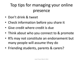 Top tips for managing your online
presence
• Don’t drink & tweet
• Check information before you share it
• Give credit where credit is due
• Think about who you connect to & promote
• RTs may not constitute an endorsement but
many people will assume they do
• Friending students, parents & carers?
Josie Fraser March 2014
 