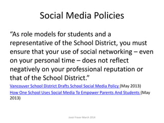 Social Media Policies
“As role models for students and a
representative of the School District, you must
ensure that your use of social networking – even
on your personal time – does not reflect
negatively on your professional reputation or
that of the School District.”
Vancouver School District Drafts School Social Media Policy (May 2013)
How One School Uses Social Media To Empower Parents And Students (May
2013)
Josie Fraser March 2014
 