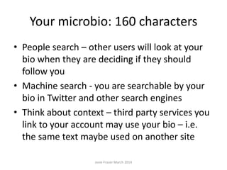 Your microbio: 160 characters
• People search – other users will look at your
bio when they are deciding if they should
follow you
• Machine search - you are searchable by your
bio in Twitter and other search engines
• Think about context – third party services you
link to your account may use your bio – i.e.
the same text maybe used on another site
Josie Fraser March 2014
 