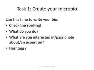 Task 1: Create your microbio
Use this time to write your bio.
• Check the spelling!
• What do you do?
• What are you interested in/passionate
about/an expert on?
• Hashtags?
Josie Fraser March 2014
 
