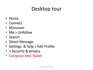 Desktop tour
• Home
• Connect
• #Discover
• Me > Unfollow
• Search
• Direct Message
• Settings & help > Edit Profile
• > Security & privacy
• Compose new Tweet
Josie Fraser March 2014
 